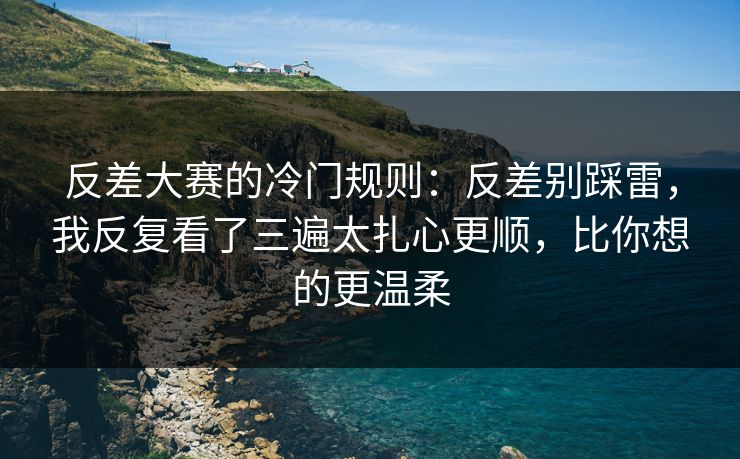 反差大赛的冷门规则：反差别踩雷，我反复看了三遍太扎心更顺，比你想的更温柔