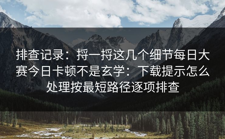 排查记录：捋一捋这几个细节每日大赛今日卡顿不是玄学：下载提示怎么处理按最短路径逐项排查