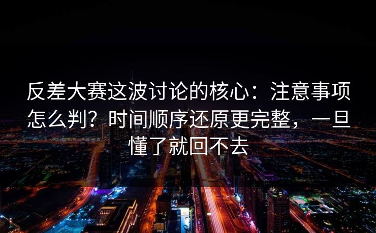 反差大赛这波讨论的核心：注意事项怎么判？时间顺序还原更完整，一旦懂了就回不去
