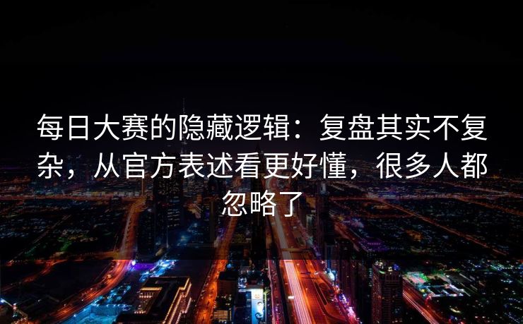 每日大赛的隐藏逻辑：复盘其实不复杂，从官方表述看更好懂，很多人都忽略了