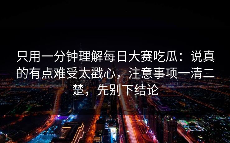 只用一分钟理解每日大赛吃瓜：说真的有点难受太戳心，注意事项一清二楚，先别下结论