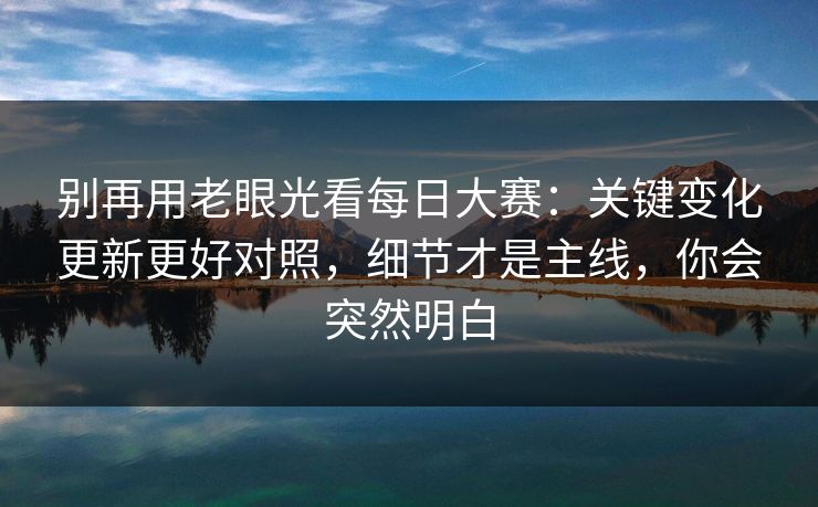 别再用老眼光看每日大赛：关键变化更新更好对照，细节才是主线，你会突然明白