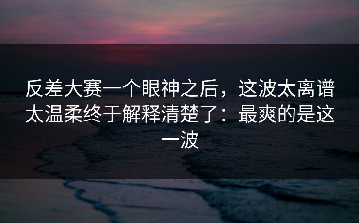 反差大赛一个眼神之后，这波太离谱太温柔终于解释清楚了：最爽的是这一波