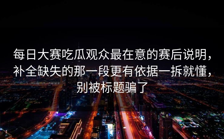 每日大赛吃瓜观众最在意的赛后说明，补全缺失的那一段更有依据一拆就懂，别被标题骗了