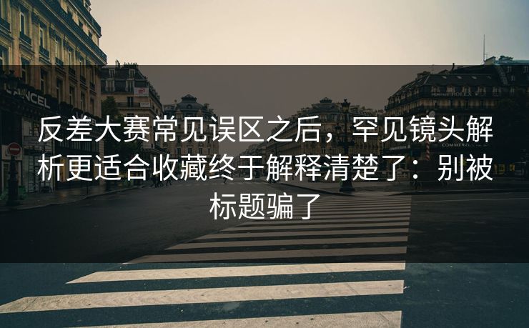 反差大赛常见误区之后，罕见镜头解析更适合收藏终于解释清楚了：别被标题骗了