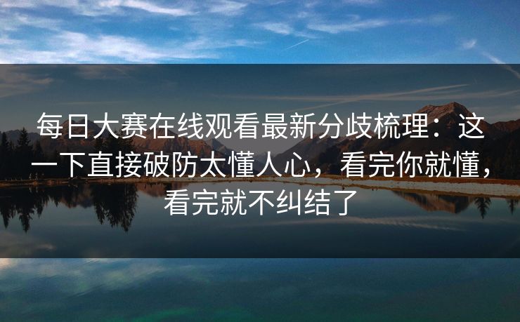 每日大赛在线观看最新分歧梳理：这一下直接破防太懂人心，看完你就懂，看完就不纠结了