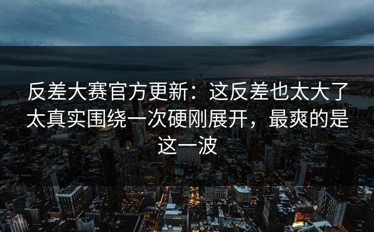 反差大赛官方更新：这反差也太大了太真实围绕一次硬刚展开，最爽的是这一波