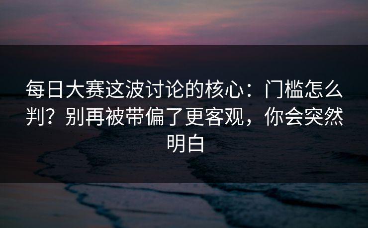 每日大赛这波讨论的核心：门槛怎么判？别再被带偏了更客观，你会突然明白
