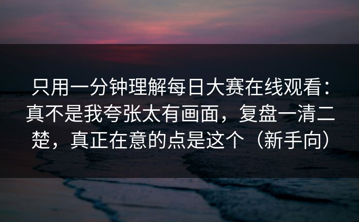 只用一分钟理解每日大赛在线观看：真不是我夸张太有画面，复盘一清二楚，真正在意的点是这个（新手向）