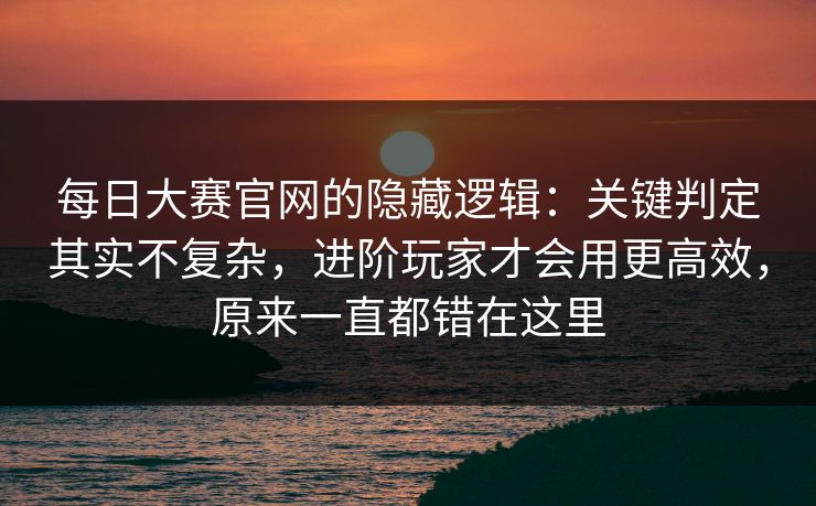 每日大赛官网的隐藏逻辑：关键判定其实不复杂，进阶玩家才会用更高效，原来一直都错在这里