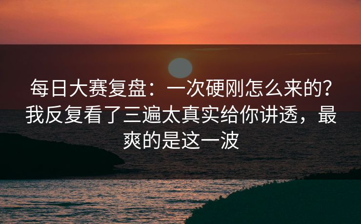 每日大赛复盘：一次硬刚怎么来的？我反复看了三遍太真实给你讲透，最爽的是这一波