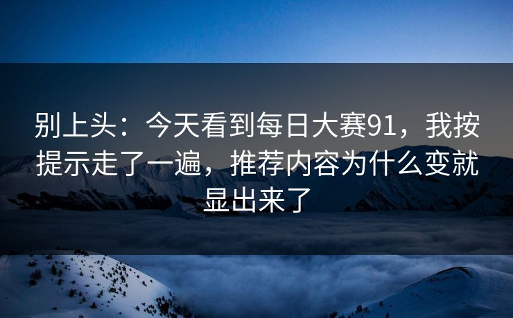 别上头：今天看到每日大赛91，我按提示走了一遍，推荐内容为什么变就显出来了