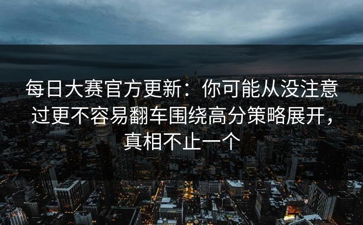 每日大赛官方更新：你可能从没注意过更不容易翻车围绕高分策略展开，真相不止一个