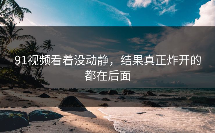 91视频看着没动静，结果真正炸开的都在后面