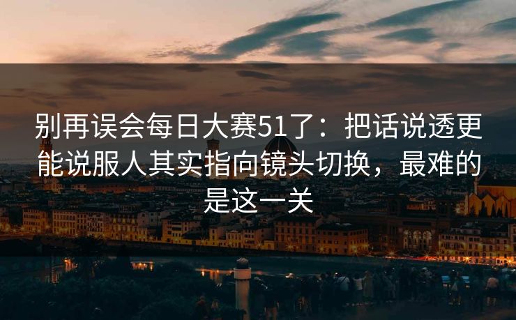 别再误会每日大赛51了：把话说透更能说服人其实指向镜头切换，最难的是这一关