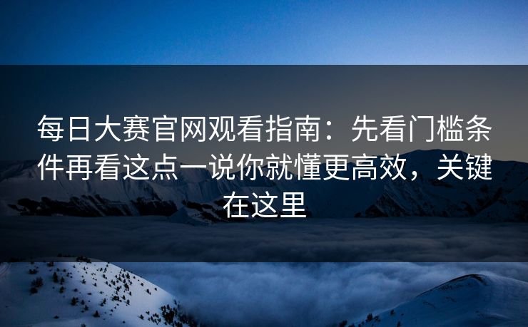 每日大赛官网观看指南：先看门槛条件再看这点一说你就懂更高效，关键在这里