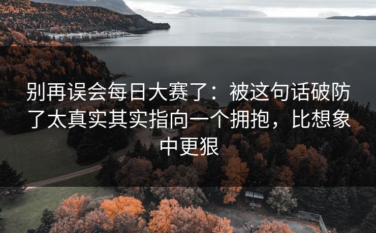 别再误会每日大赛了：被这句话破防了太真实其实指向一个拥抱，比想象中更狠