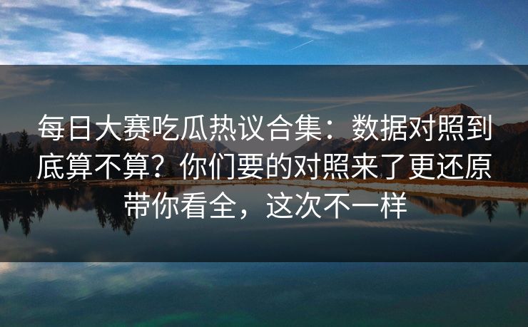 每日大赛吃瓜热议合集：数据对照到底算不算？你们要的对照来了更还原带你看全，这次不一样