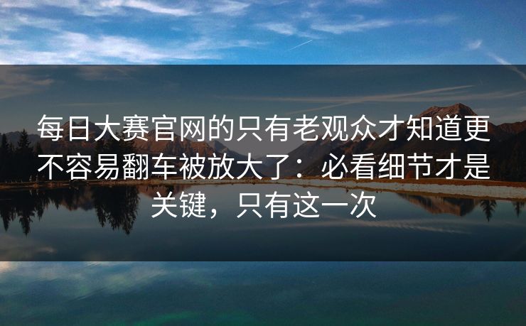 每日大赛官网的只有老观众才知道更不容易翻车被放大了：必看细节才是关键，只有这一次