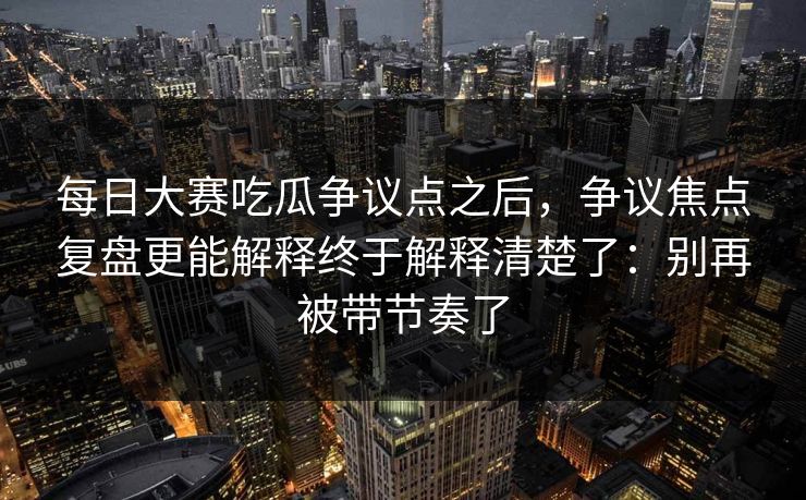 每日大赛吃瓜争议点之后，争议焦点复盘更能解释终于解释清楚了：别再被带节奏了