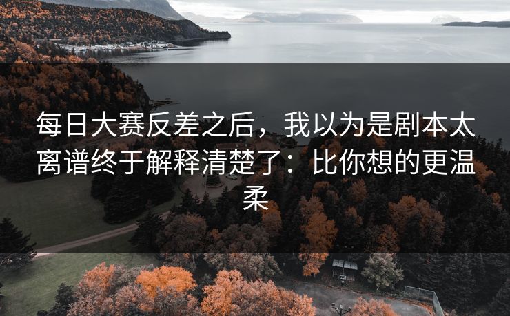 每日大赛反差之后，我以为是剧本太离谱终于解释清楚了：比你想的更温柔