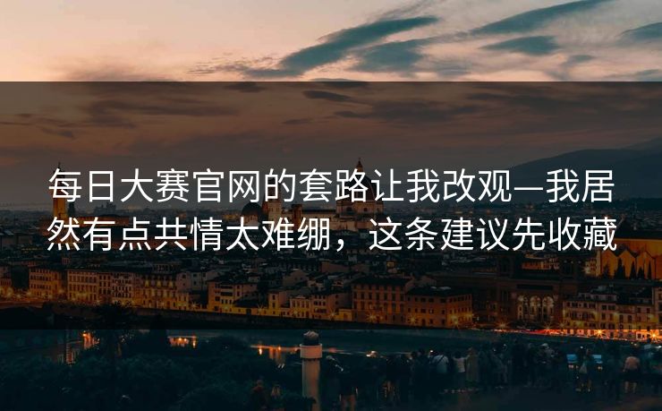 每日大赛官网的套路让我改观—我居然有点共情太难绷，这条建议先收藏