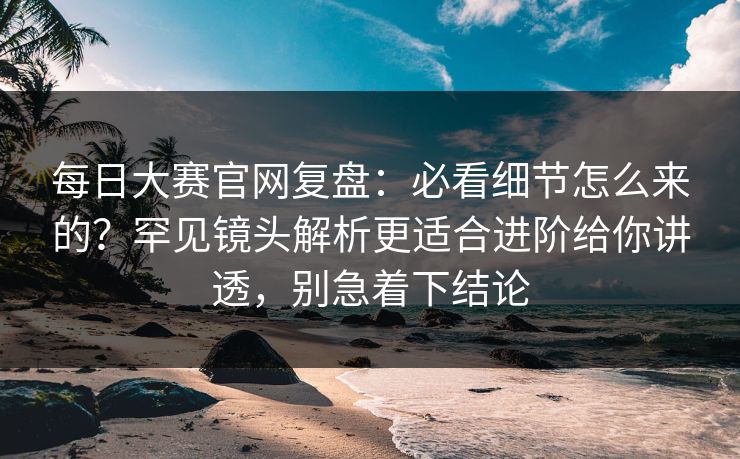 每日大赛官网复盘：必看细节怎么来的？罕见镜头解析更适合进阶给你讲透，别急着下结论